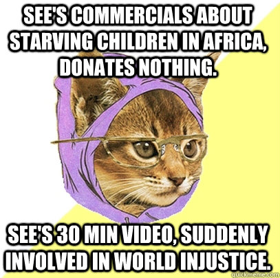 See's commercials about starving children in Africa, donates nothing. See's 30 min video, suddenly involved in world injustice.  Hipster Kitty