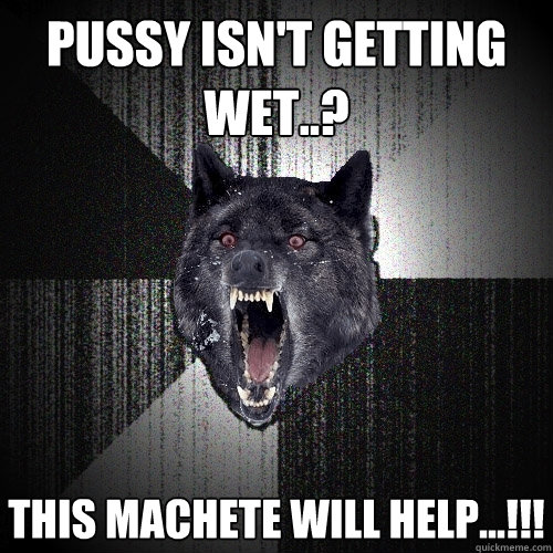 pussy isn't getting wet..? this machete will help...!!!  Insanity Wolf