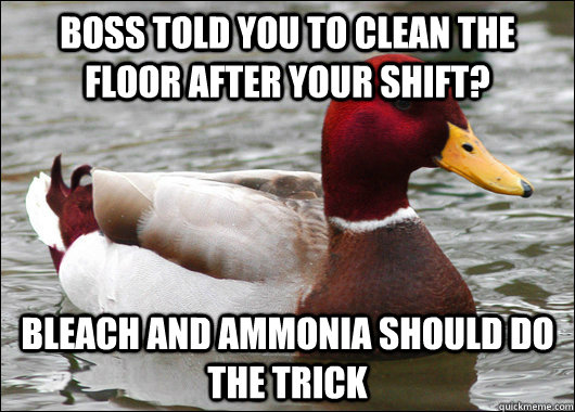 Boss told you to clean the floor after your shift? bleach and ammonia should do the trick  Malicious Advice Mallard