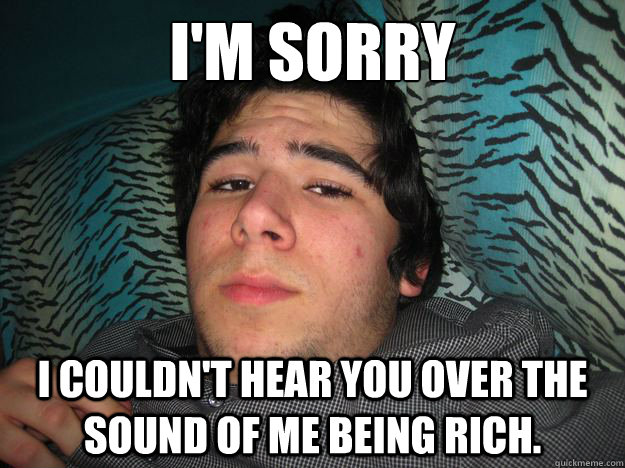I'm sorry I couldn't hear you over the sound of me being rich.  