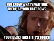 You know what's waiting, there, beyond that row? Your desk! Take it! It's yours! - You know what's waiting, there, beyond that row? Your desk! Take it! It's yours!  Achilles Immortality