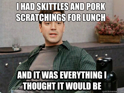 I had skittles and pork scratchings for lunch and it was everything i thought it would be  