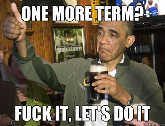 One more term? Fuck it, let's do it  Upvoting Obama