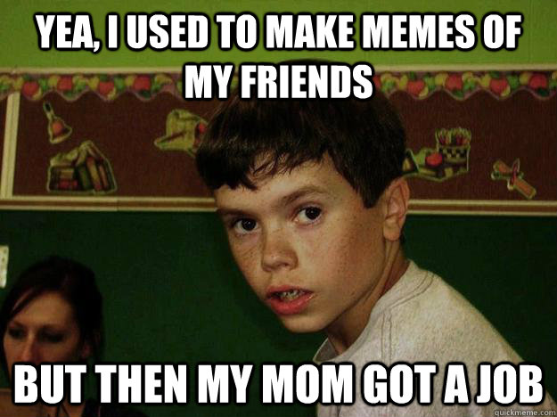 Yea, i used to make memes of my friends but then my mom got a job  