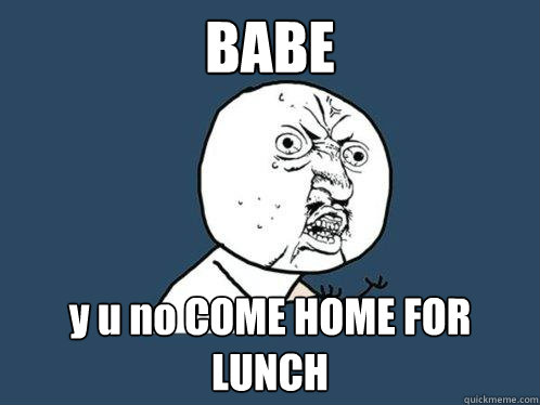 BABE y u no COME HOME FOR LUNCH  Y U No