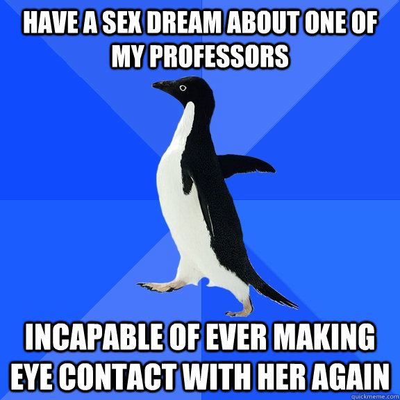 Have a sex dream about one of my professors Incapable of ever making eye contact with her again  Socially Awkward Penguin