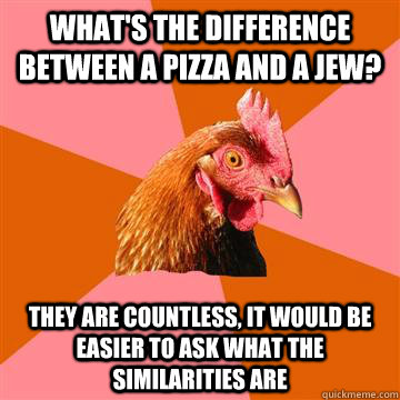 What's the difference between a pizza and a jew?  They are countless, it would be easier to ask what the similarities are  Anti-Joke Chicken