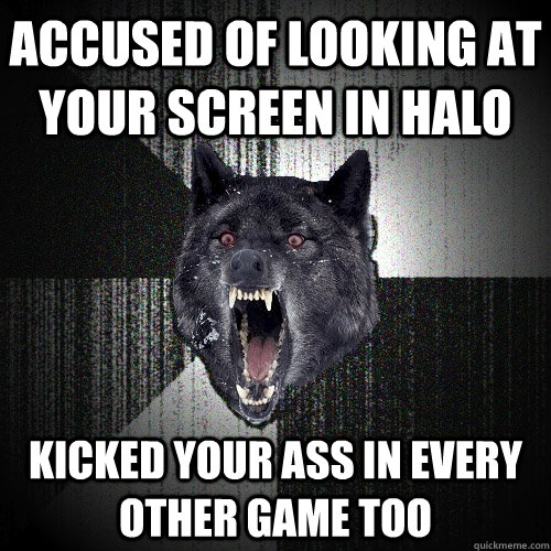 accused of looking at your screen in halo kicked your ass in every other game too  Insanity Wolf