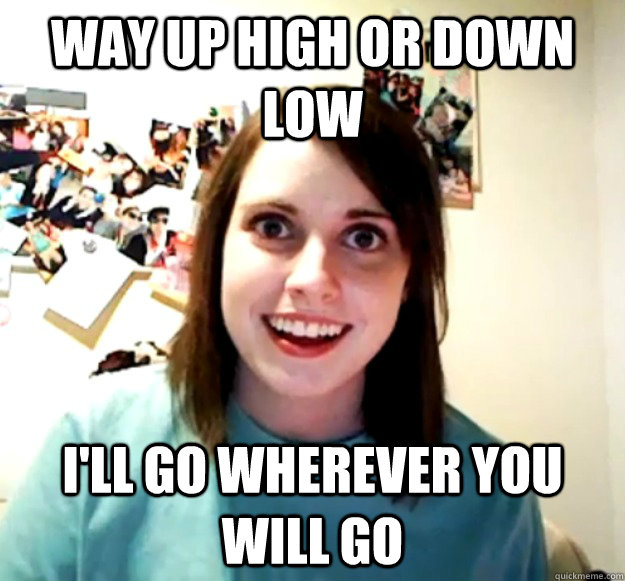 way up high or down low i'll go wherever you will go - way up high or down low i'll go wherever you will go  Overly Attached Girlfriend