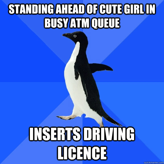 STANDING AHEAD OF CUTE GIRL IN BUSY ATM QUEUE INSERTS DRIVING LICENCE  Socially Awkward Penguin