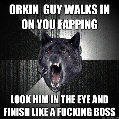 Orkin  guy walks in on you Fapping  look him in the eye and finish like a fucking boss  Insanity Wolf