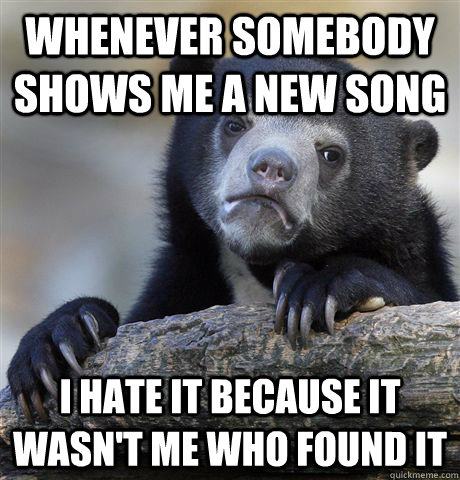 Whenever somebody shows me a new song I hate it because it wasn't me who found it  Confession Bear