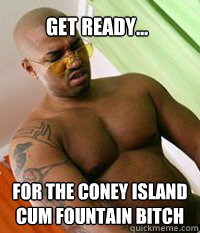 Get Ready... For the Coney Island Cum Fountain bitch  OG MUDBONE