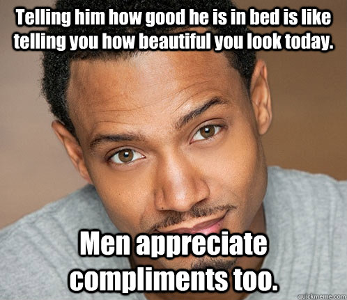 Telling him how good he is in bed is like telling you how beautiful you look today. Men appreciate compliments too. - Telling him how good he is in bed is like telling you how beautiful you look today. Men appreciate compliments too.  Actual Sexual Advice Guy