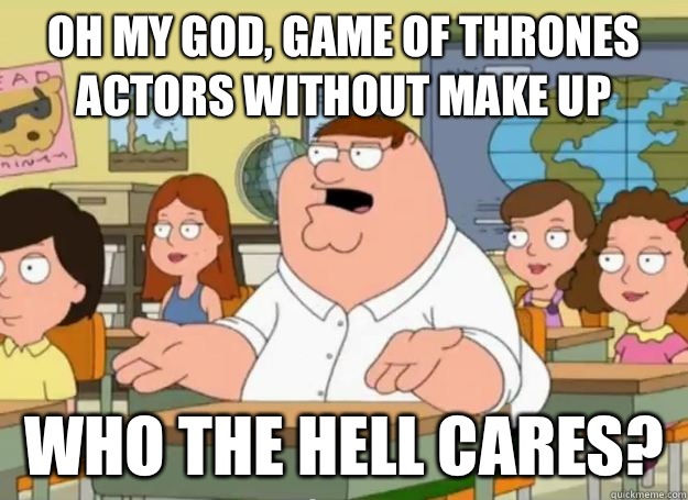 Oh my god, game of thrones actors without make up  who the hell cares?  Peter Griffin Oh my god who the hell cares