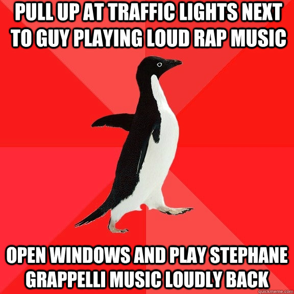Pull up at traffic lights next to guy playing loud rap music open windows and play stephane grappelli music loudly back  Socially Awesome Penguin