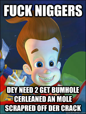 fuck niggers dey need 2 get bumhole cerleaned an mole scrapred off der crack - fuck niggers dey need 2 get bumhole cerleaned an mole scrapred off der crack  Scumbag Jimmy Neutron