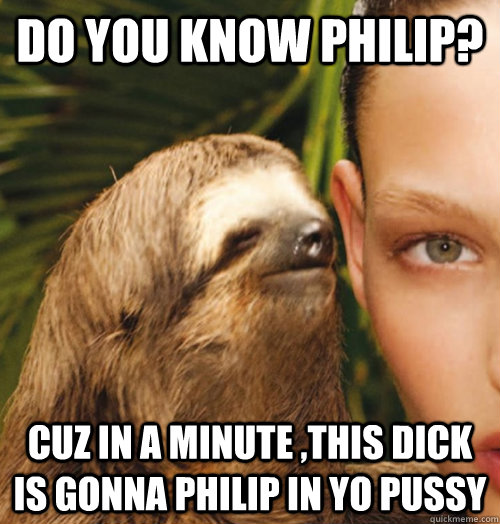 Do you know philip? cuz in a minute ,this dick is gonna philip in yo pussy  Whispering Sloth
