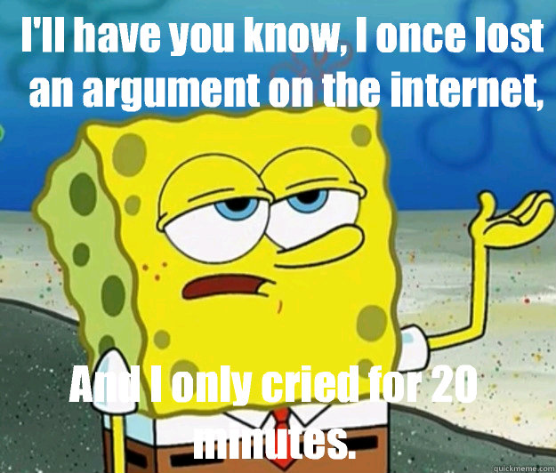 I'll have you know, I once lost an argument on the internet, And I only cried for 20 minutes.  - I'll have you know, I once lost an argument on the internet, And I only cried for 20 minutes.   How tough am I