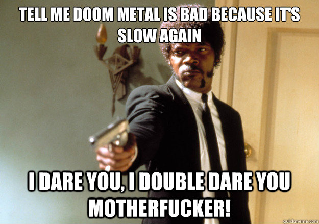 Tell me doom metal is bad because it's slow again i dare you, i double dare you motherfucker!  Samuel L Jackson