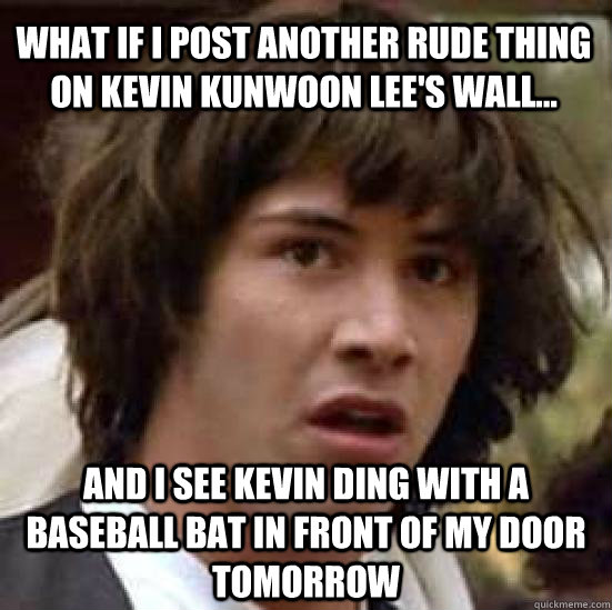 what if i post another rude thing on kevin kunwoon lee's wall... and i see kevin ding with a baseball bat in front of my door tomorrow  conspiracy keanu