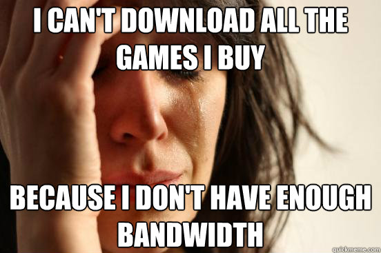 I can't download all the games I buy Because I don't have enough bandwidth  First World Problems
