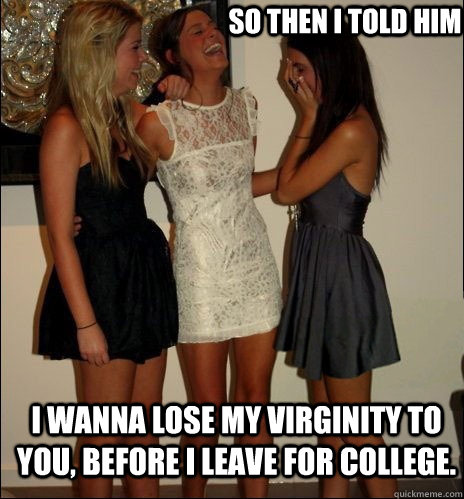 So then I told him i wanna lose my virginity to you, before i leave for college.  Vindictive Girls