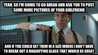 Yeah, so I'm going to go ahead and ask you to post some more pictures of your girlfriend And if you could get them in a size where I don't have to break out a magnifying glass that would be great  Like a Boss Lumbergh