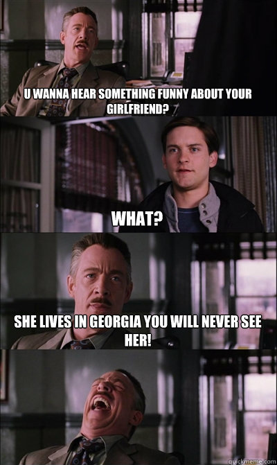 U wanna hear something funny about your girlfriend? what? SHe lives in georgia you will never see her!   JJ Jameson