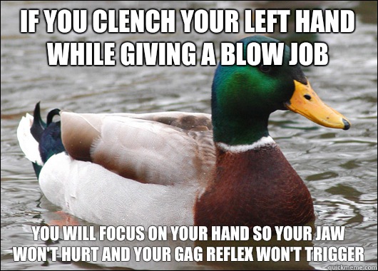 If you clench your left hand while giving a blow job You will focus on your hand so your jaw won't hurt and your gag reflex won't trigger  Actual Advice Mallard