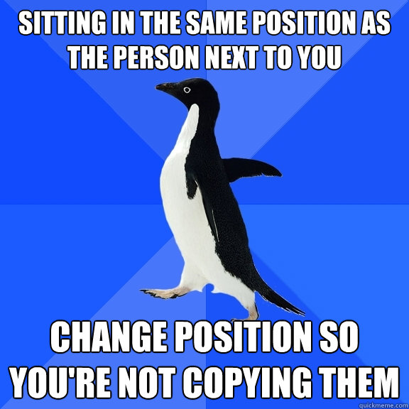 sitting in the same position as the person next to you change position so you're not copying them  Socially Awkward Penguin