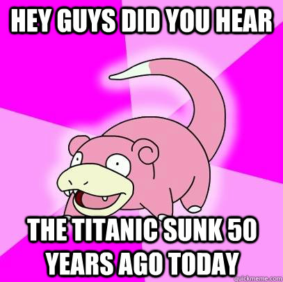 Hey guys did you hear The titanic sunk 50 years ago today - Hey guys did you hear The titanic sunk 50 years ago today  Slowpoke
