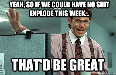 Yeah, so if we could have no shit explode this week... that'd be great  Office Space