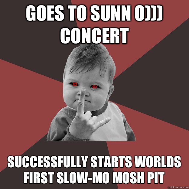 Goes to Sunn O))) concert Successfully starts worlds first slow-mo mosh pit  Metal Success Kid