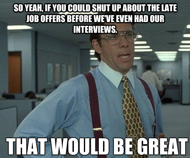 So yeah, if you could shut up about the late job offers before we've even had our interviews. THAT WOULD BE GREAT Caption 3 goes here  that would be great