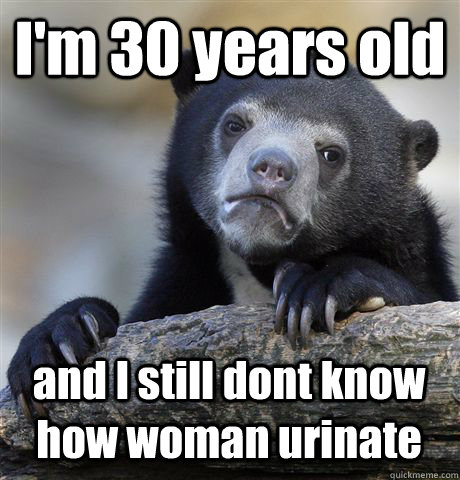 I'm 30 years old and I still dont know how woman urinate - I'm 30 years old and I still dont know how woman urinate  Confession Bear