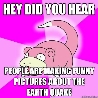 Hey did you hear People are making funny pictures about the earth quake  Slowpoke