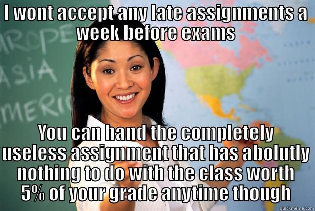 I WONT ACCEPT ANY LATE ASSIGNMENTS A WEEK BEFORE EXAMS YOU CAN HAND THE COMPLETELY USELESS ASSIGNMENT THAT HAS ABOLUTLY NOTHING TO DO WITH THE CLASS WORTH 5% OF YOUR GRADE ANYTIME THOUGH Unhelpful High School Teacher