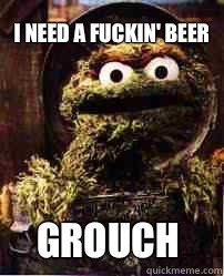 I need a fuckin' beer Grouch  