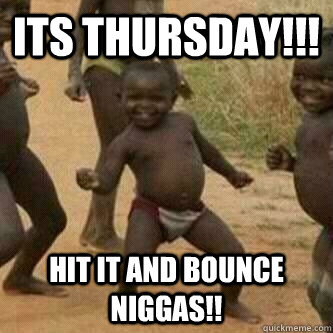 Its thursday!!! hit it and bounce niggas!!  Its friday niggas