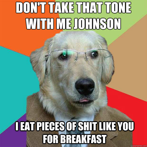 Don't take that tone with me Johnson
 I eat pieces of shit like you for breakfast - Don't take that tone with me Johnson
 I eat pieces of shit like you for breakfast  Business Dog