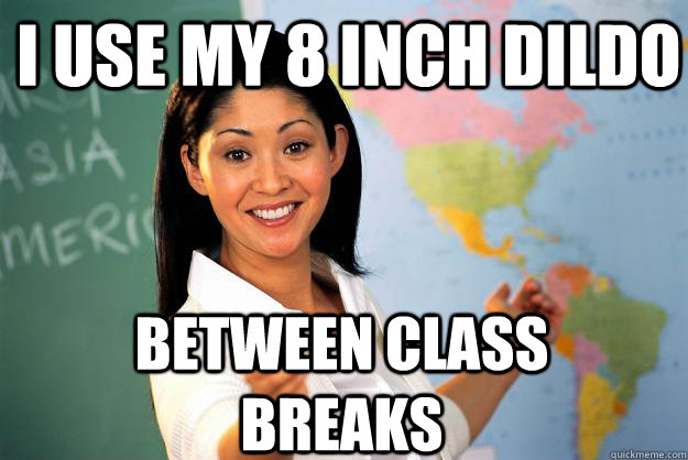 I use my 8 inch dildo  between class breaks  Unhelpful High School Teacher