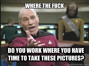 where the fuck do you work where you have time to take these pictures?  Annoyed Picard