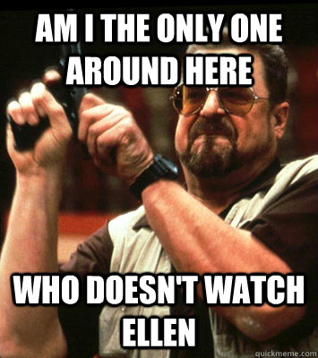 AM I THE ONLY ONE AROUND HERE  Who doesn't watch ellen - AM I THE ONLY ONE AROUND HERE  Who doesn't watch ellen  Misc