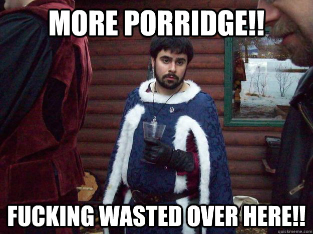 more porridge!! FUCKING WASTED OVER HERE!!  Raging Alcoholic King
