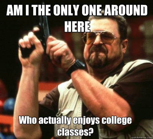 AM I THE ONLY ONE AROUND
HERE Who actually enjoys college classes? - AM I THE ONLY ONE AROUND
HERE Who actually enjoys college classes?  Misc