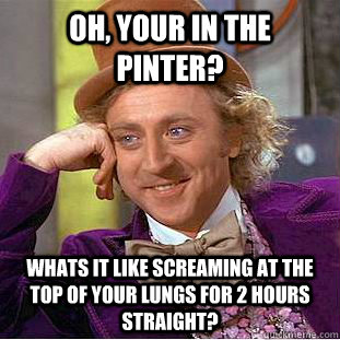 Oh, your in the pinter? Whats it like screaming at the top of your lungs for 2 hours straight?  Condescending Wonka