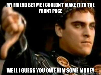 My Friend bet me I couldn't make it to the front page Well I guess you owe him some money  Downvoting Roman