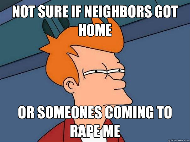 Not sure if neighbors got home or someones coming to rape me  Futurama Fry