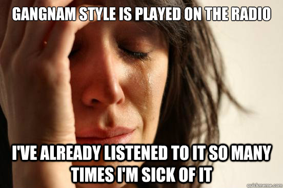 Gangnam style is played on the radio I've already listened to it so many times I'm sick of it  First World Problems